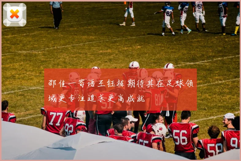 邵佳一寄语王钰栋期待其在足球领域更专注追求更高成就