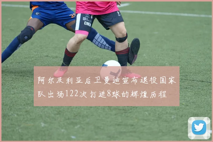 阿尔及利亚后卫曼迪宣布退役国家队出场122次打进8球的辉煌历程