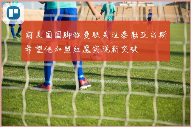 前美国国脚称曼联关注泰勒亚当斯希望他加盟红魔实现新突破