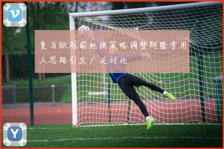皇马欧冠前轮换策略调整阿隆索用人思路引发广泛讨论