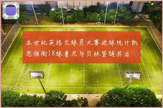 本世纪英格兰球员大赛进球统计凯恩领衔18球鲁尼与贝林紧随其后