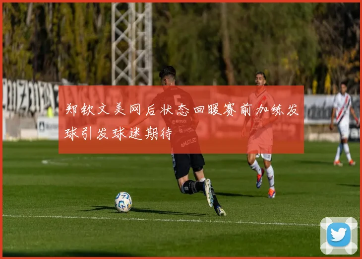 郑钦文美网后状态回暖赛前加练发球引发球迷期待