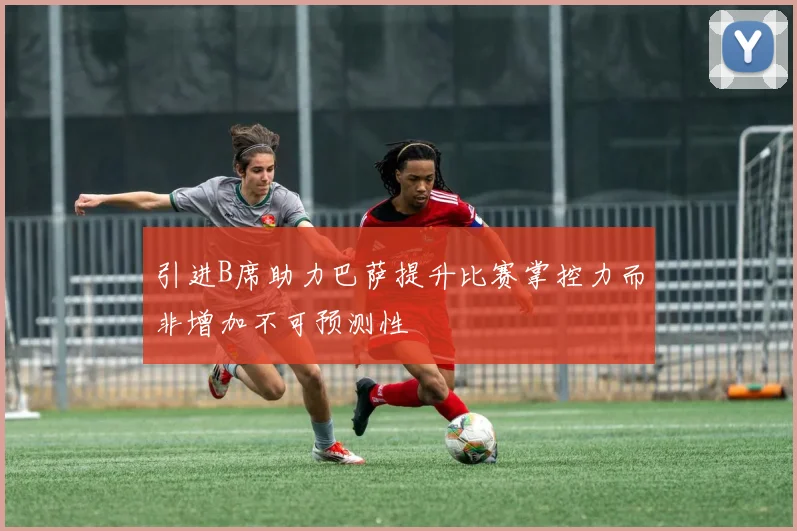 引进B席助力巴萨提升比赛掌控力而非增加不可预测性