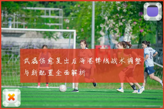 武磊伤愈复出后海港锋线战术调整与新配置全面解析