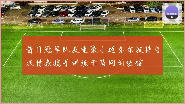 昔日冠军队友重聚小迈克尔波特与沃特森携手训练于篮网训练馆