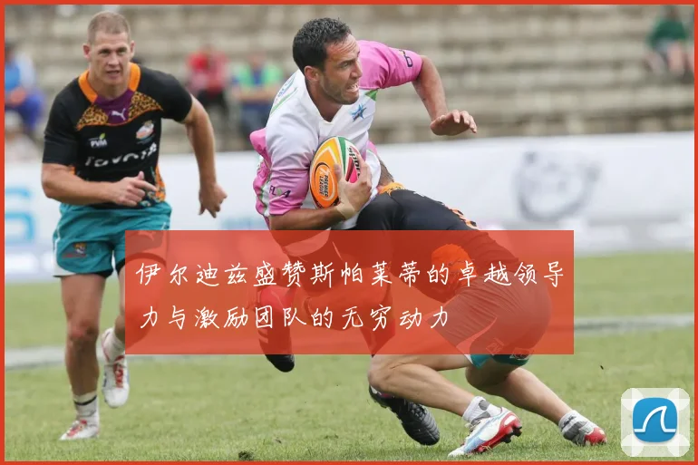 伊尔迪兹盛赞斯帕莱蒂的卓越领导力与激励团队的无穷动力
