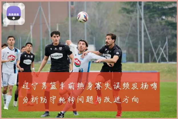 辽宁男篮季前热身赛失误频发杨鸣分析防守轮转问题与改进方向