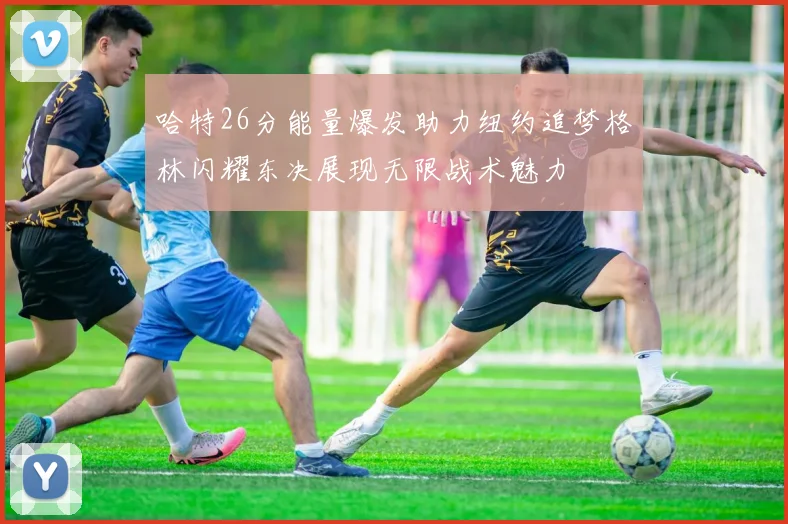 哈特26分能量爆发助力纽约追梦格林闪耀东决展现无限战术魅力
