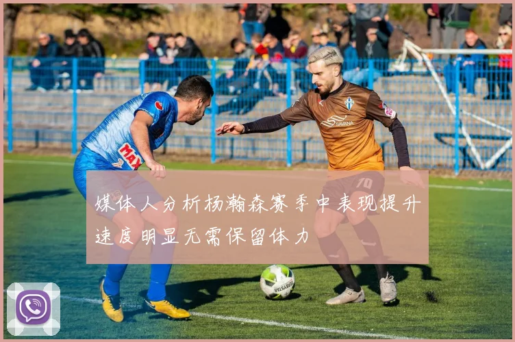 媒体人分析杨瀚森赛季中表现提升速度明显无需保留体力
