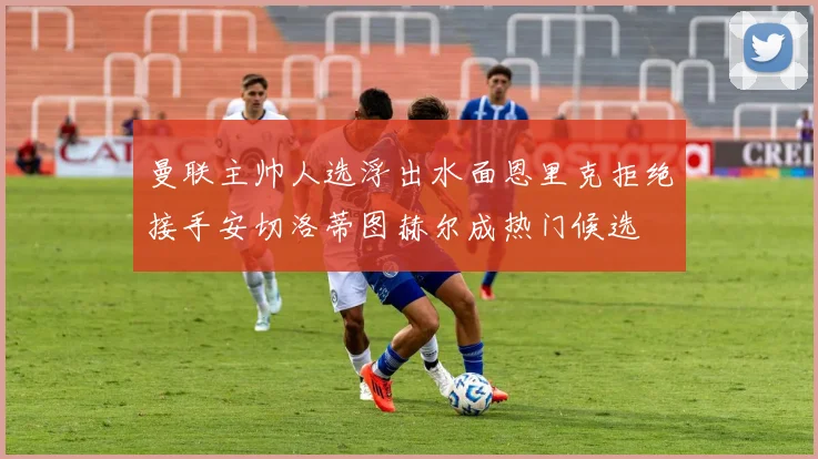 曼联主帅人选浮出水面恩里克拒绝接手安切洛蒂图赫尔成热门候选