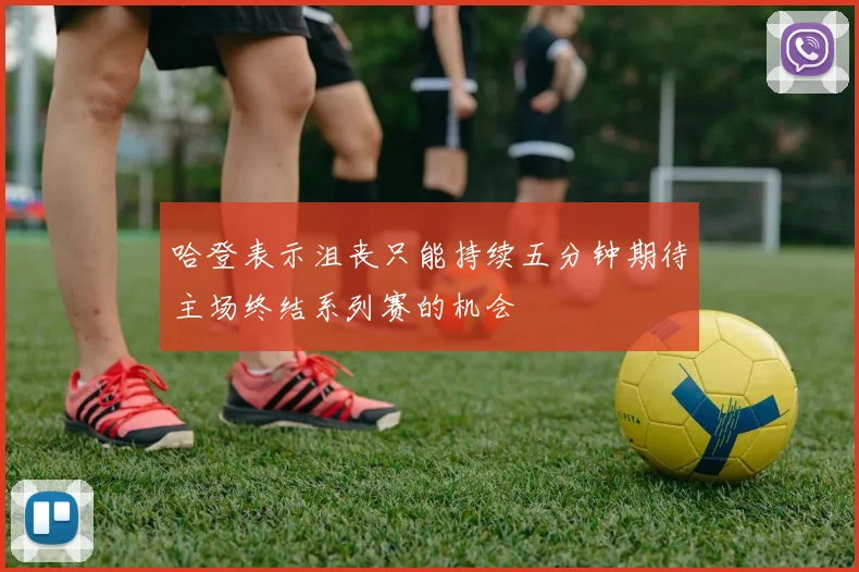 哈登表示沮丧只能持续五分钟期待主场终结系列赛的机会