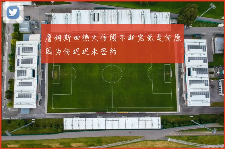 詹姆斯回热火传闻不断究竟是何原因为何迟迟未签约