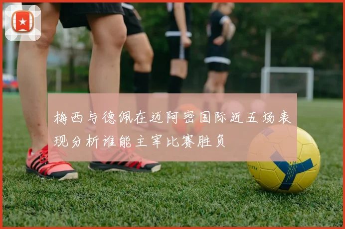 梅西与德佩在迈阿密国际近五场表现分析谁能主宰比赛胜负