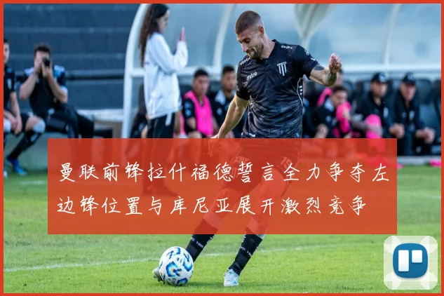 曼联前锋拉什福德誓言全力争夺左边锋位置与库尼亚展开激烈竞争