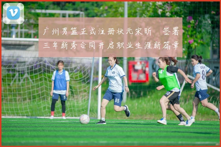 广州男篮正式注册状元宋昕澔签署三年新秀合同开启职业生涯新篇章