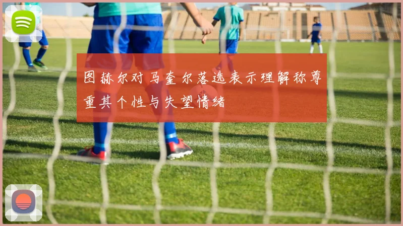 图赫尔对马奎尔落选表示理解称尊重其个性与失望情绪